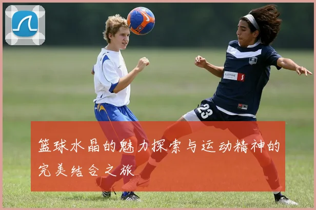 篮球水晶的魅力探索与运动精神的完美结合之旅