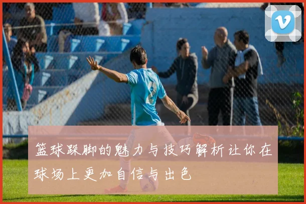 篮球跺脚的魅力与技巧解析让你在球场上更加自信与出色