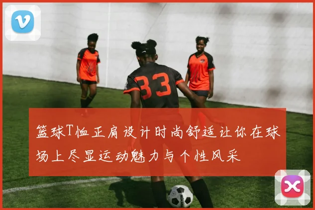 篮球T恤正肩设计时尚舒适让你在球场上尽显运动魅力与个性风采