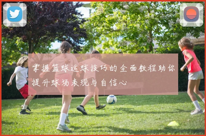 掌握篮球运球技巧的全面教程助你提升球场表现与自信心