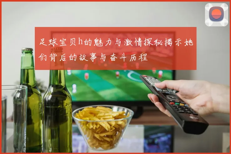 足球宝贝h的魅力与激情探秘揭示她们背后的故事与奋斗历程