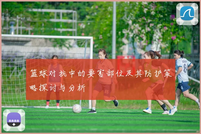 篮球对抗中的要害部位及其防护策略探讨与分析