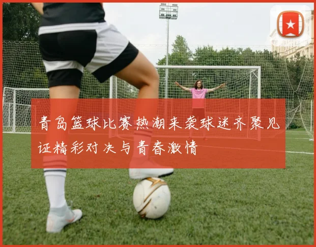 青岛篮球比赛热潮来袭球迷齐聚见证精彩对决与青春激情