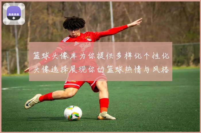 篮球头像库为你提供多样化个性化头像选择展现你的篮球热情与风格